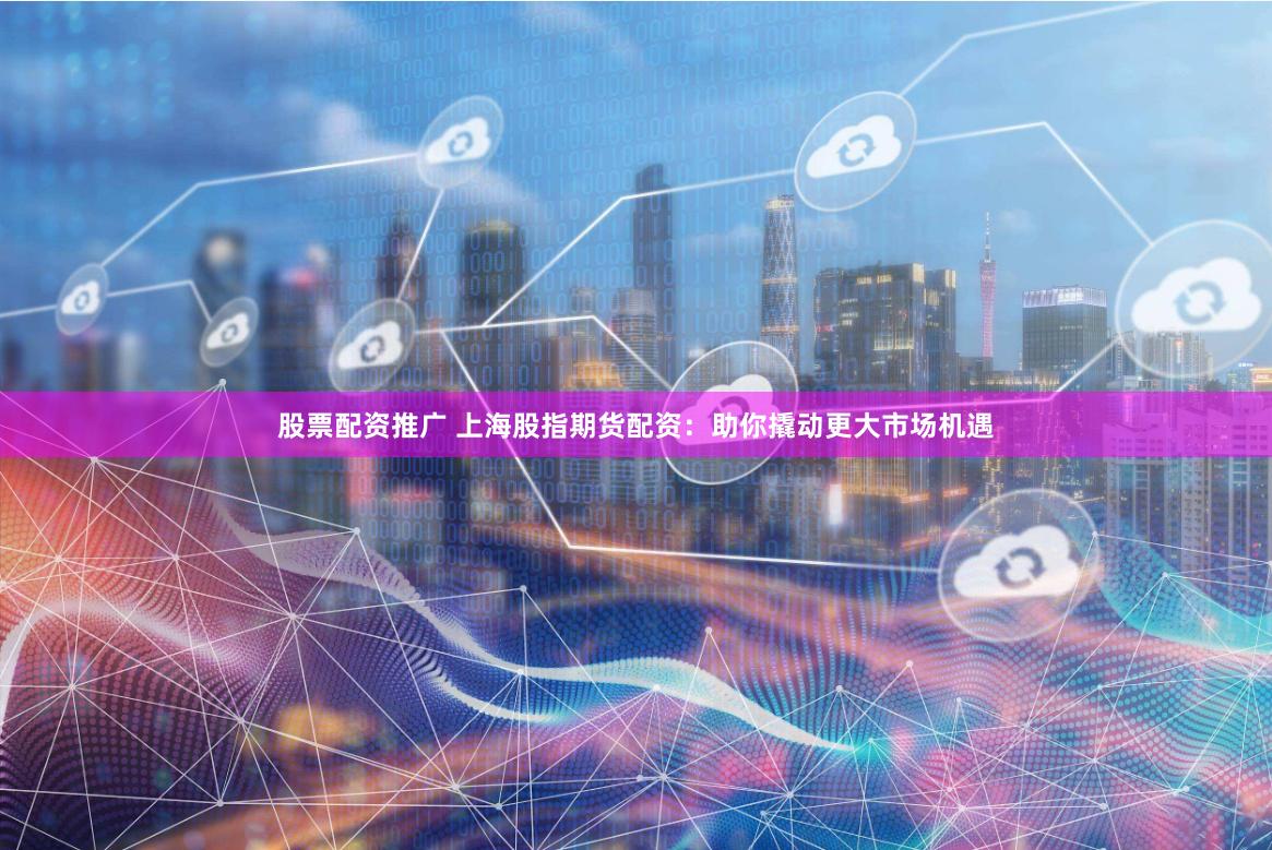 股票配资推广 上海股指期货配资：助你撬动更大市场机遇